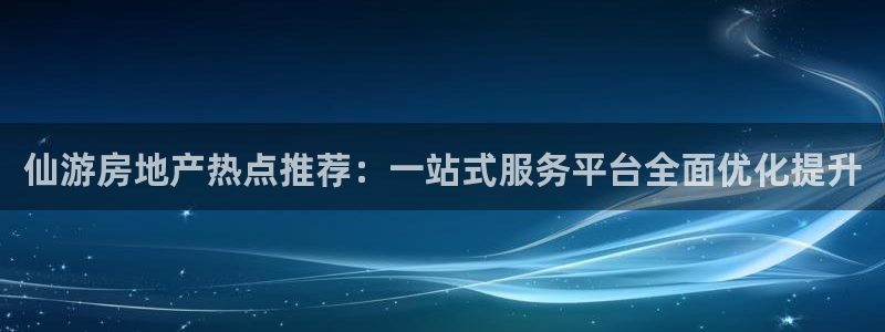 摩登7平台把7O777：仙游房地产热点推荐：一站式服务平台全