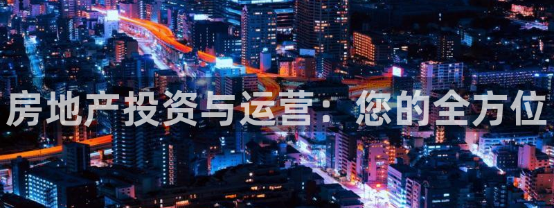 摩登7平台注册账号：房地产投资与运营：您的全方位